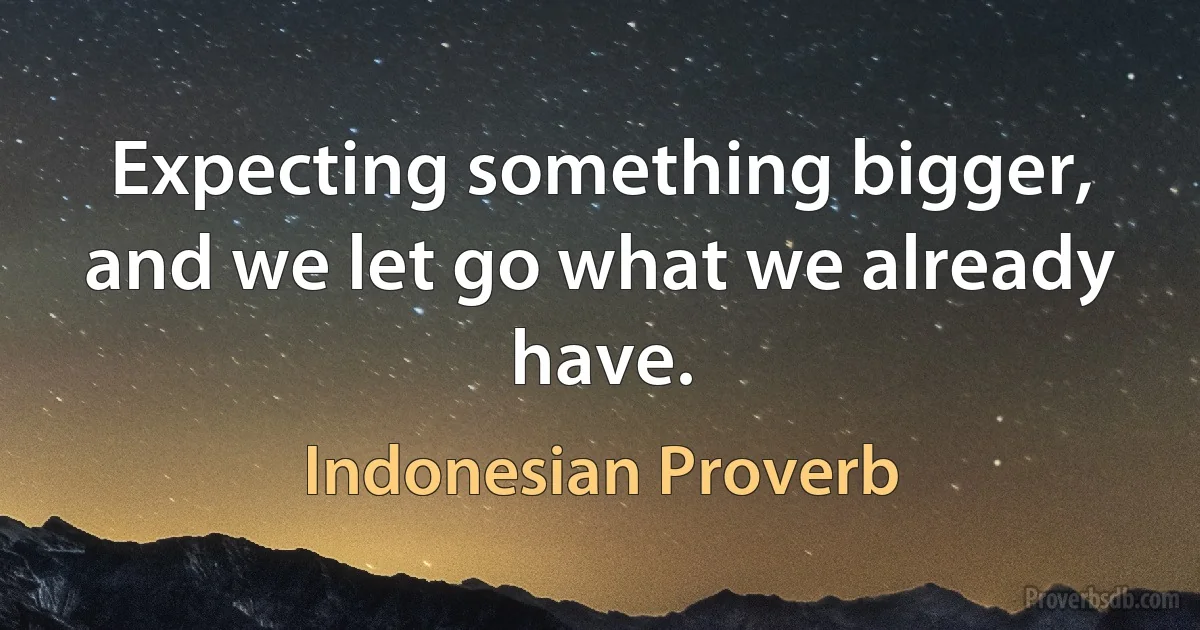 Expecting something bigger, and we let go what we already have. (Indonesian Proverb)