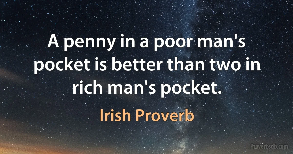 A penny in a poor man's pocket is better than two in rich man's pocket. (Irish Proverb)