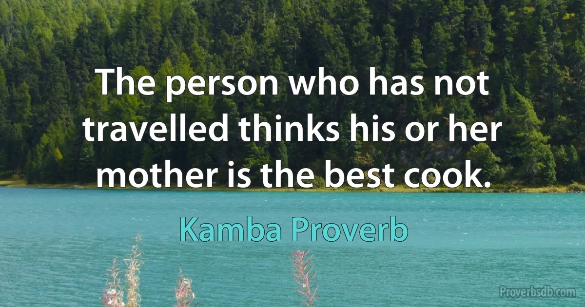 The person who has not travelled thinks his or her mother is the best cook. (Kamba Proverb)