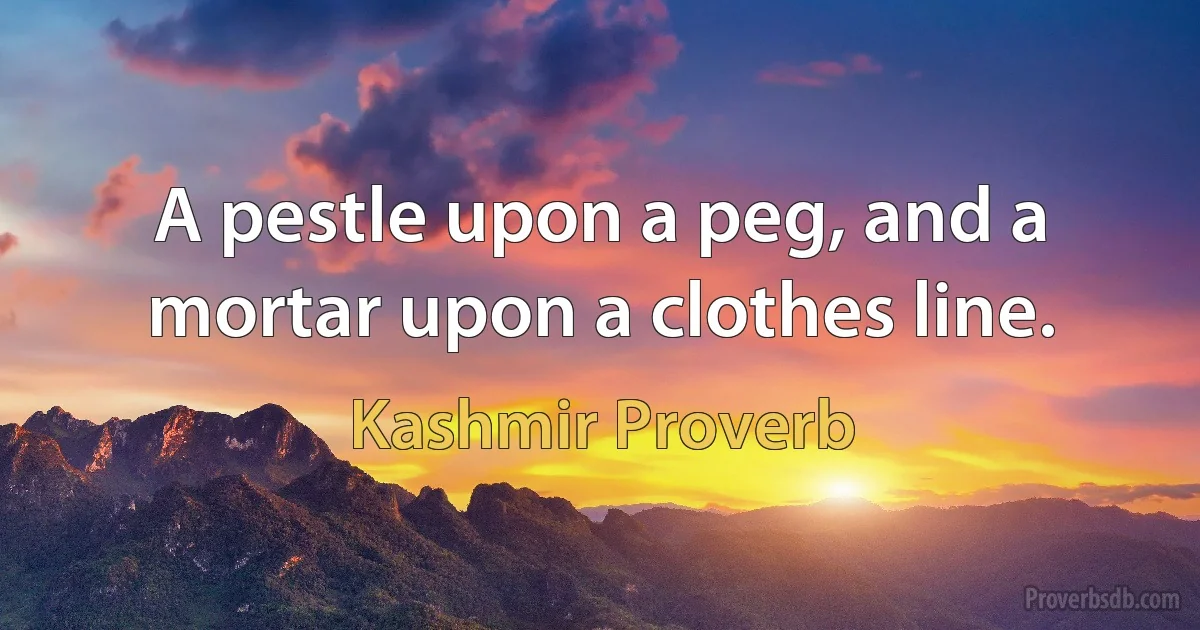 A pestle upon a peg, and a mortar upon a clothes line. (Kashmir Proverb)