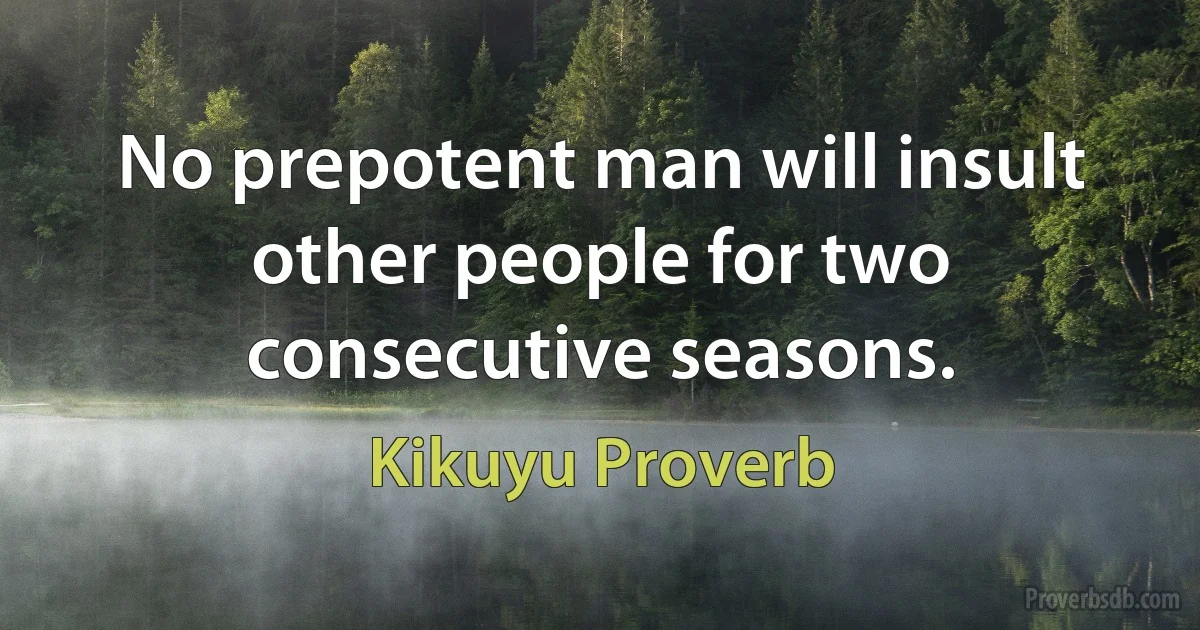 No prepotent man will insult other people for two consecutive seasons. (Kikuyu Proverb)