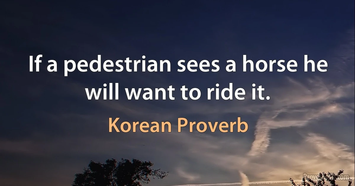 If a pedestrian sees a horse he will want to ride it. (Korean Proverb)