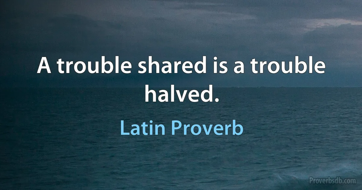 A trouble shared is a trouble halved. (Latin Proverb)