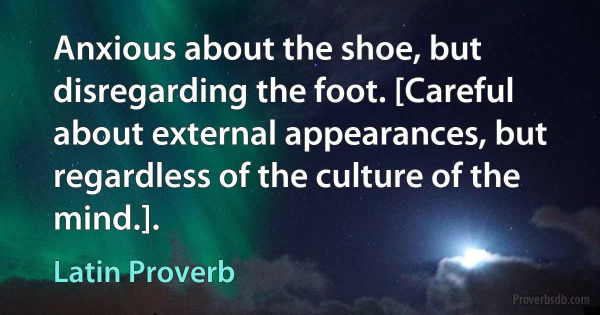 Anxious about the shoe, but disregarding the foot. [Careful about external appearances, but regardless of the culture of the mind.]. (Latin Proverb)