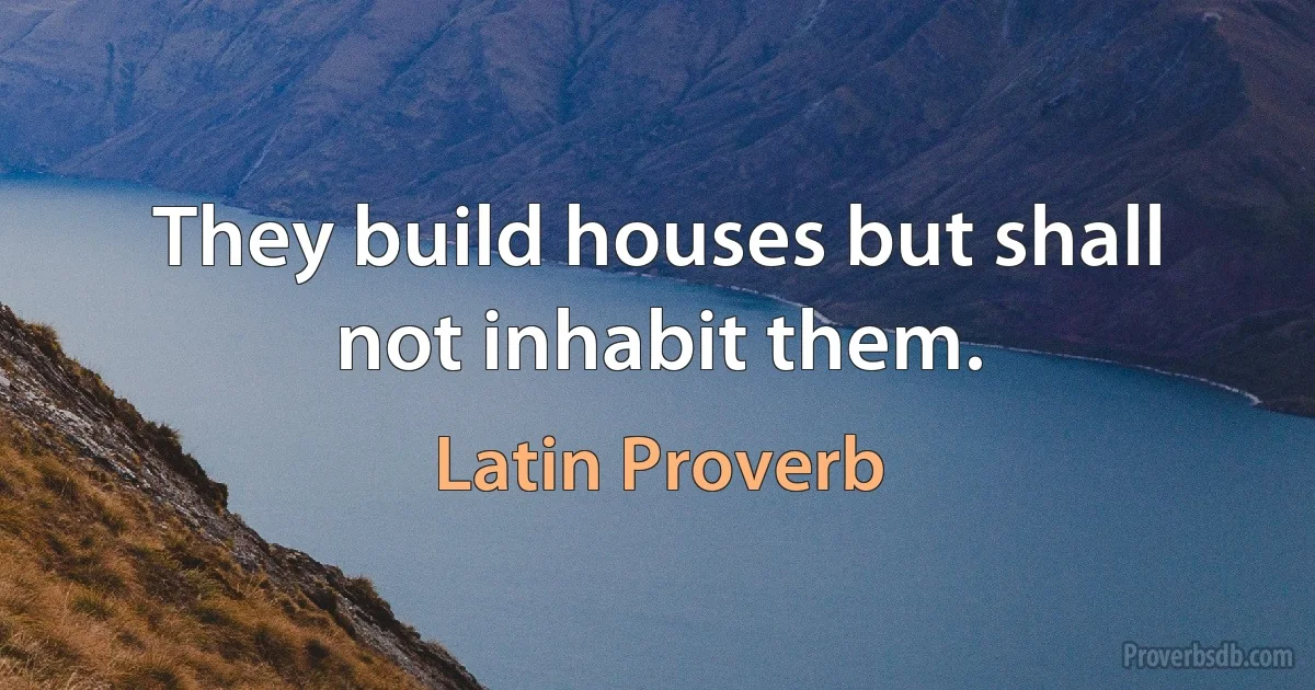 They build houses but shall not inhabit them. (Latin Proverb)