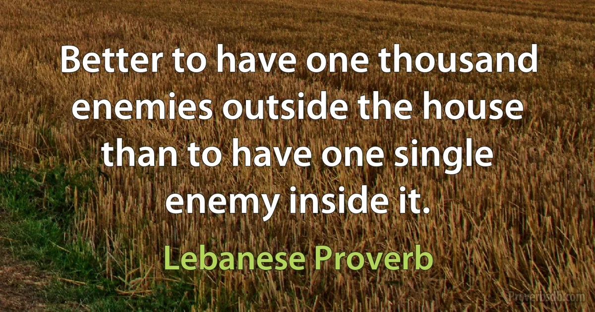 Better to have one thousand enemies outside the house than to have one single enemy inside it. (Lebanese Proverb)