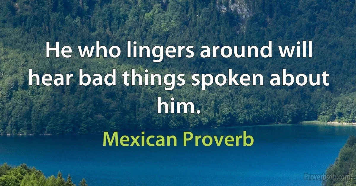 He who lingers around will hear bad things spoken about him. (Mexican Proverb)