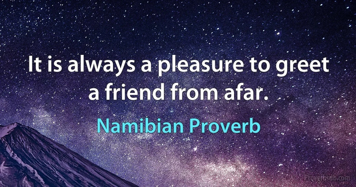 It is always a pleasure to greet a friend from afar. (Namibian Proverb)