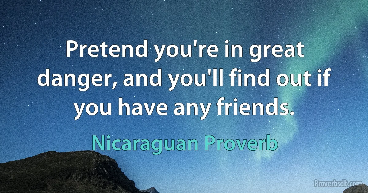 Pretend you're in great danger, and you'll find out if you have any friends. (Nicaraguan Proverb)