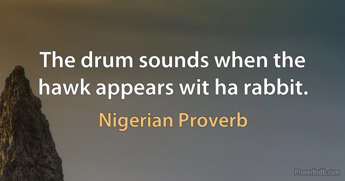 The drum sounds when the hawk appears wit ha rabbit. (Nigerian Proverb)