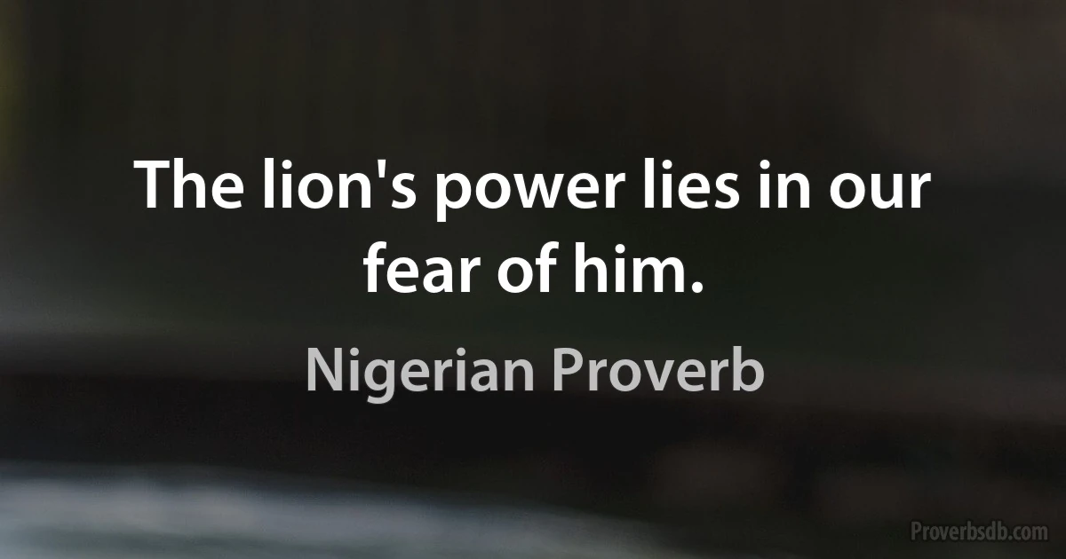 The lion's power lies in our fear of him. (Nigerian Proverb)