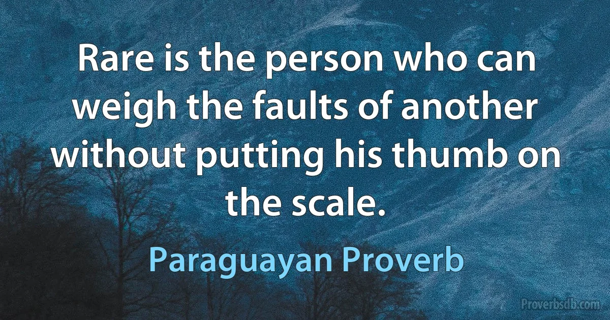 Rare is the person who can weigh the faults of another without putting his thumb on the scale. (Paraguayan Proverb)