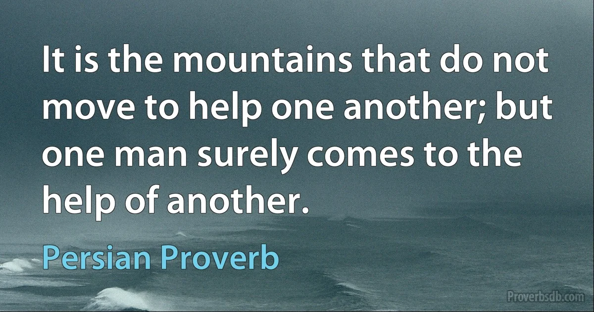 It is the mountains that do not move to help one another; but one man surely comes to the help of another. (Persian Proverb)