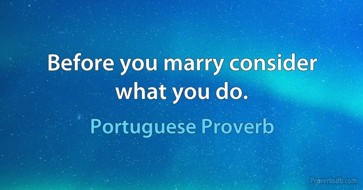 Before you marry consider what you do. (Portuguese Proverb)