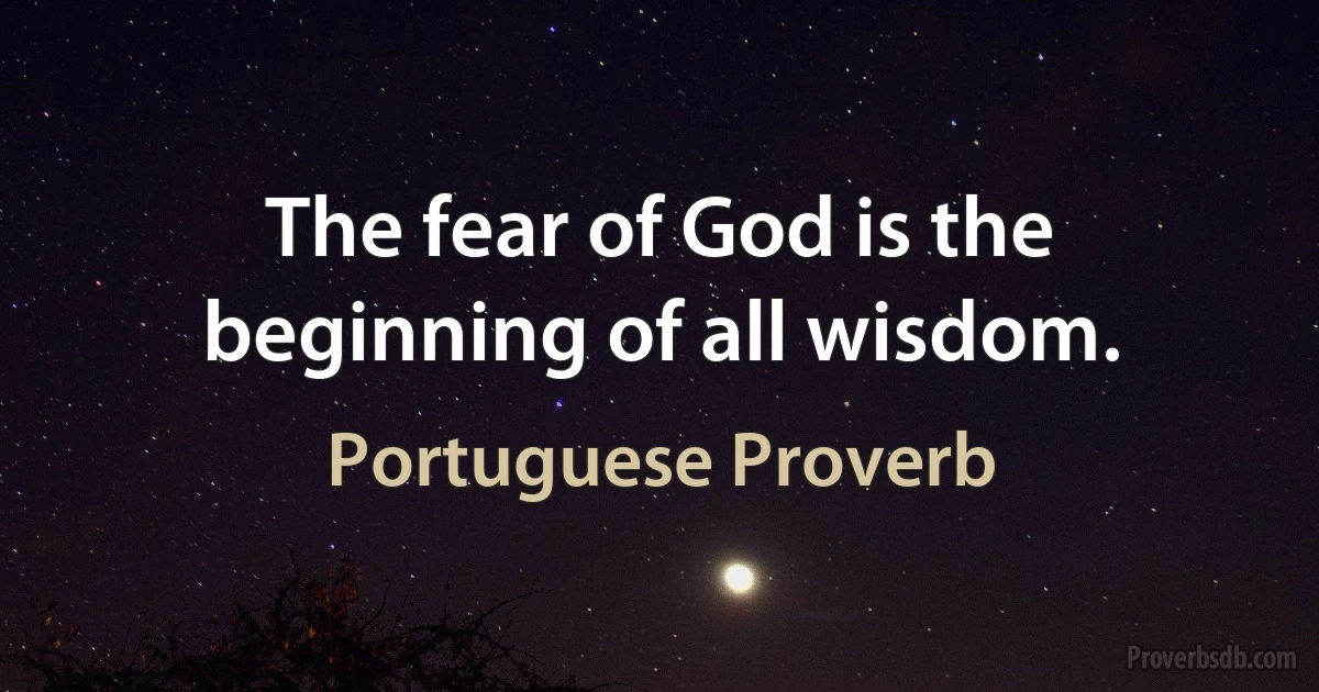 The fear of God is the beginning of all wisdom. (Portuguese Proverb)