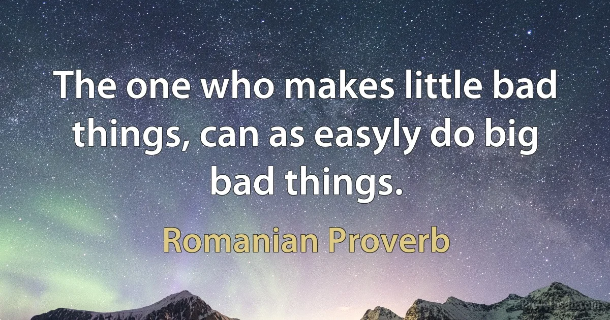 The one who makes little bad things, can as easyly do big bad things. (Romanian Proverb)