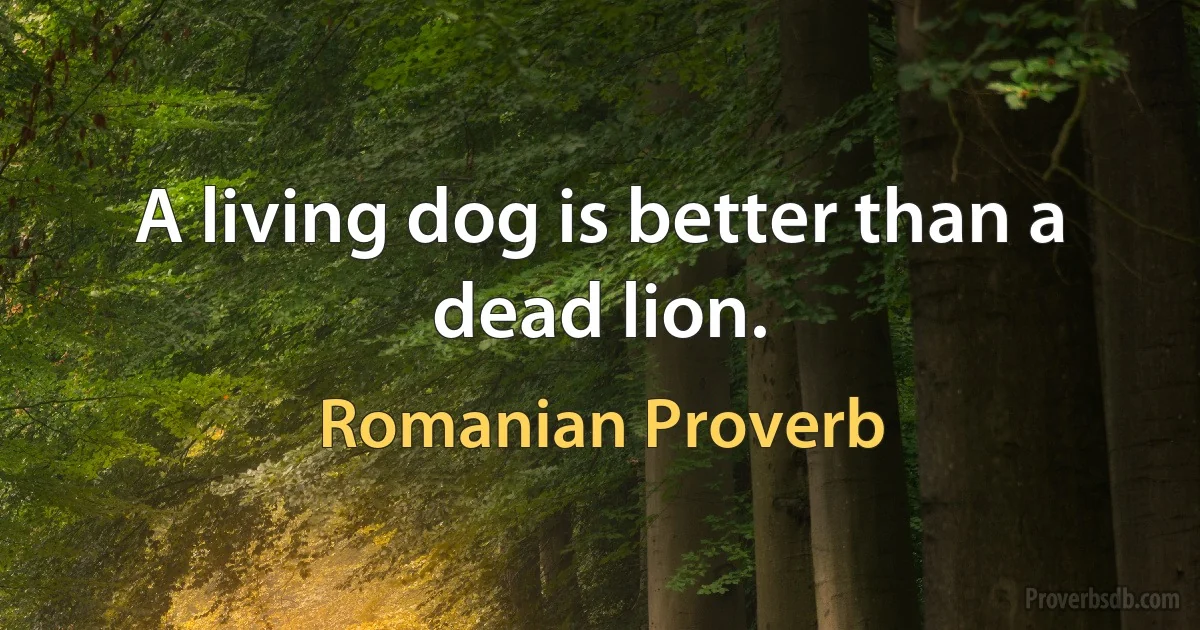 A living dog is better than a dead lion. (Romanian Proverb)