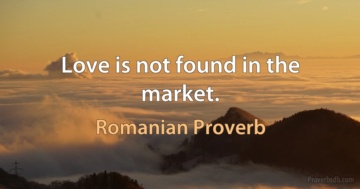 Love is not found in the market. (Romanian Proverb)