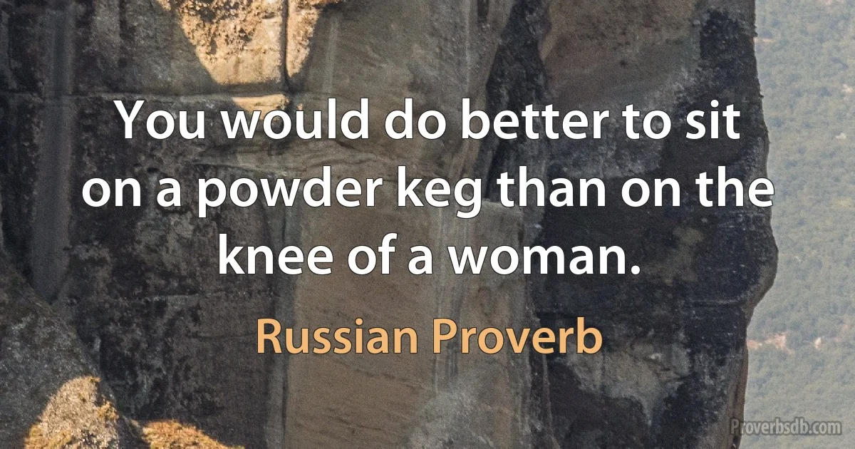 You would do better to sit on a powder keg than on the knee of a woman. (Russian Proverb)