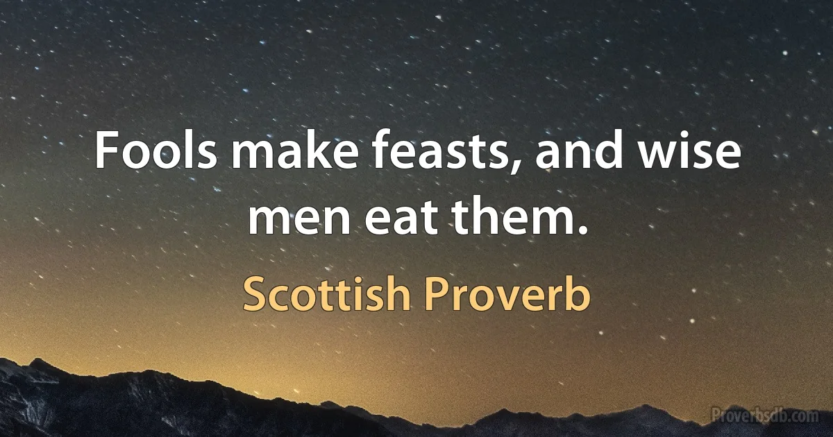 Fools make feasts, and wise men eat them. (Scottish Proverb)