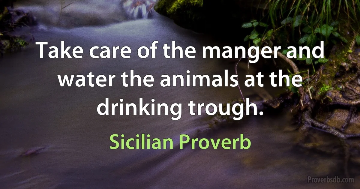 Take care of the manger and water the animals at the drinking trough. (Sicilian Proverb)