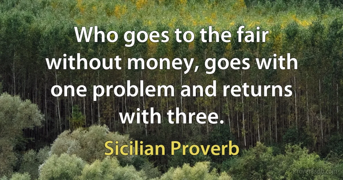 Who goes to the fair without money, goes with one problem and returns with three. (Sicilian Proverb)