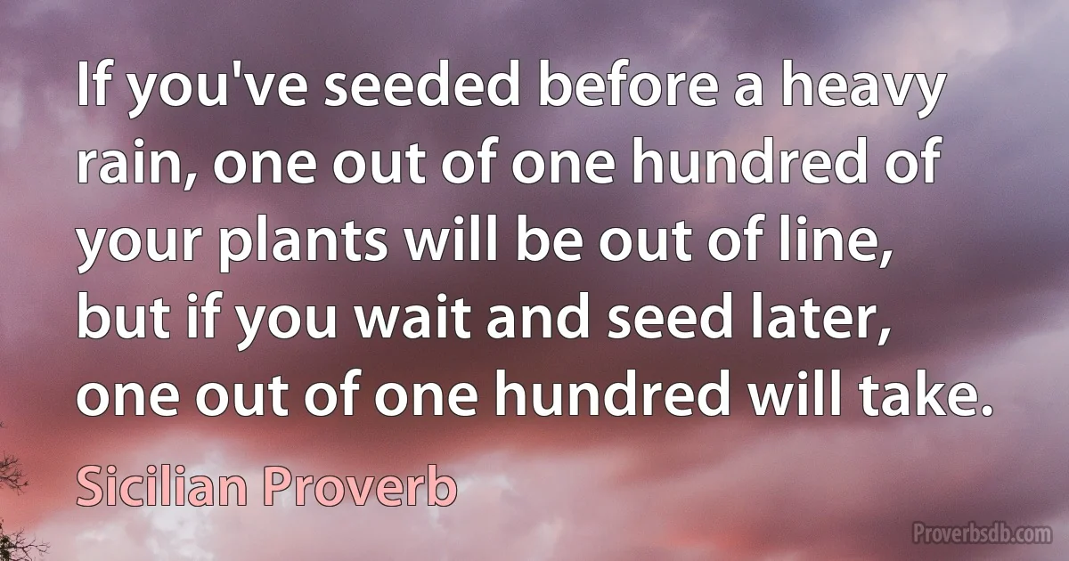 If you've seeded before a heavy rain, one out of one hundred of your plants will be out of line, but if you wait and seed later, one out of one hundred will take. (Sicilian Proverb)