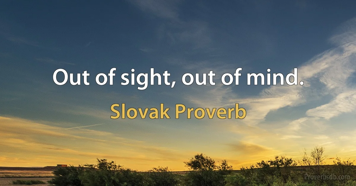 Out of sight, out of mind. (Slovak Proverb)