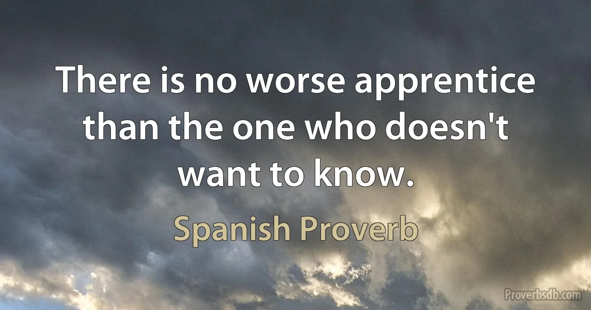 There is no worse apprentice than the one who doesn't want to know. (Spanish Proverb)