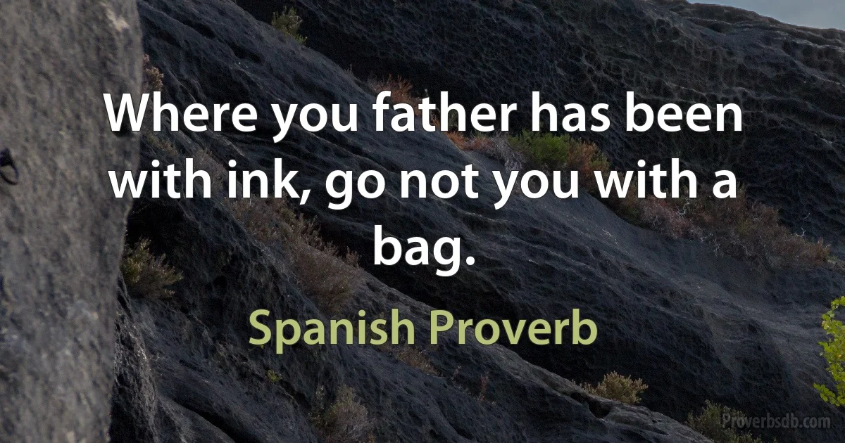 Where you father has been with ink, go not you with a bag. (Spanish Proverb)