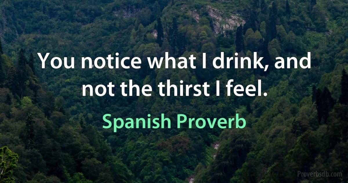 You notice what I drink, and not the thirst I feel. (Spanish Proverb)