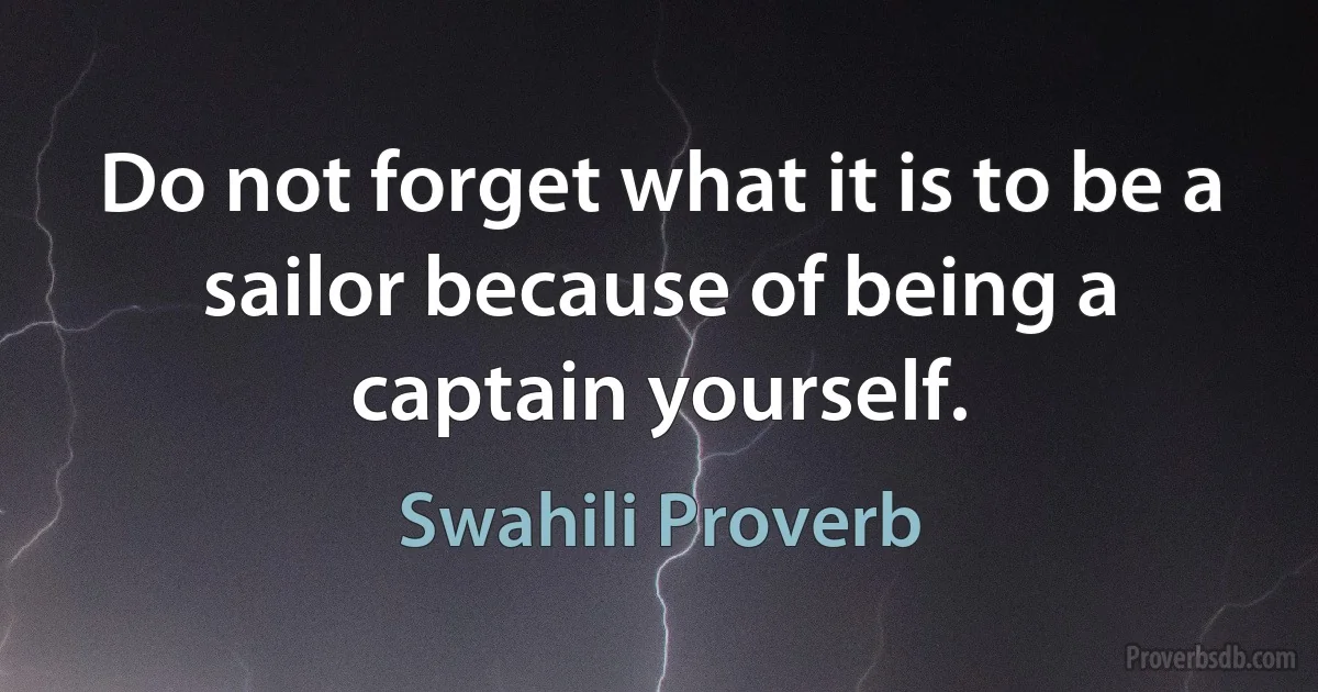 Do not forget what it is to be a sailor because of being a captain yourself. (Swahili Proverb)