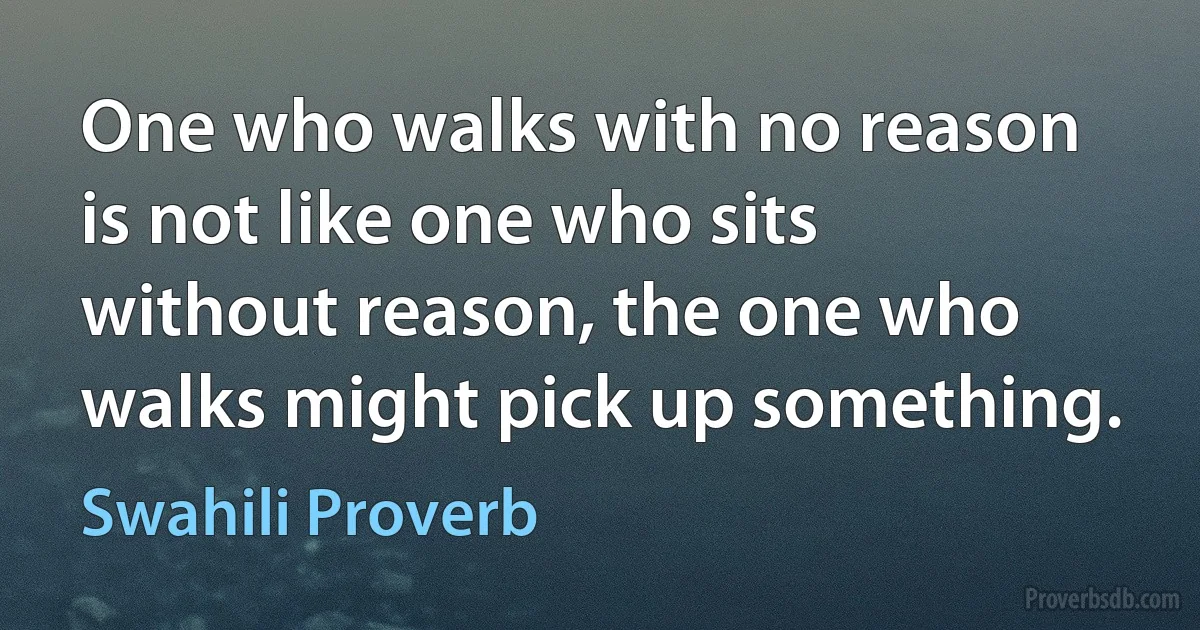 One who walks with no reason is not like one who sits without reason, the one who walks might pick up something. (Swahili Proverb)