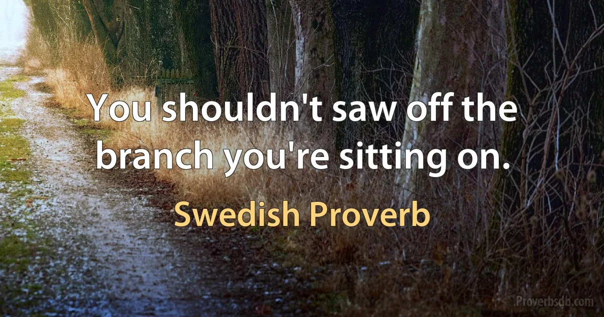 You shouldn't saw off the branch you're sitting on. (Swedish Proverb)