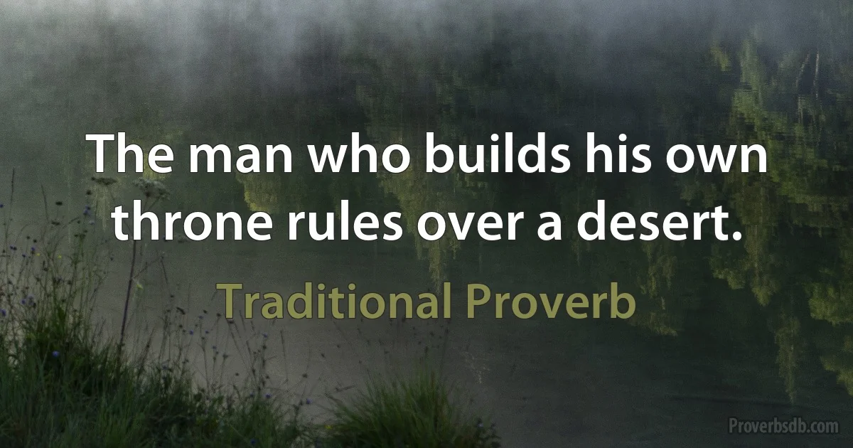 The man who builds his own throne rules over a desert. (Traditional Proverb)