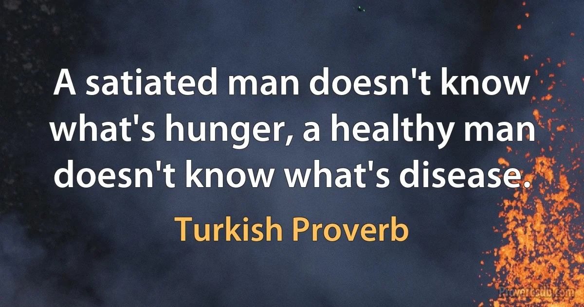 A satiated man doesn't know what's hunger, a healthy man doesn't know what's disease. (Turkish Proverb)