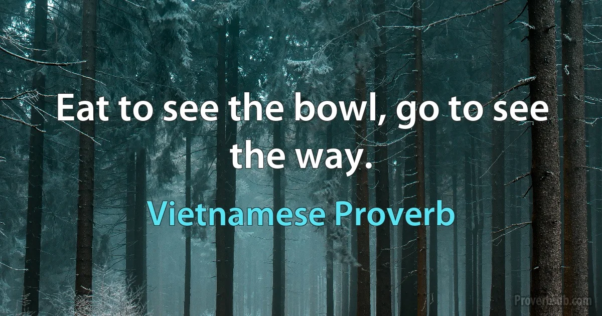 Eat to see the bowl, go to see the way. (Vietnamese Proverb)