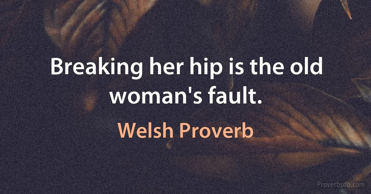 Breaking her hip is the old woman's fault. (Welsh Proverb)