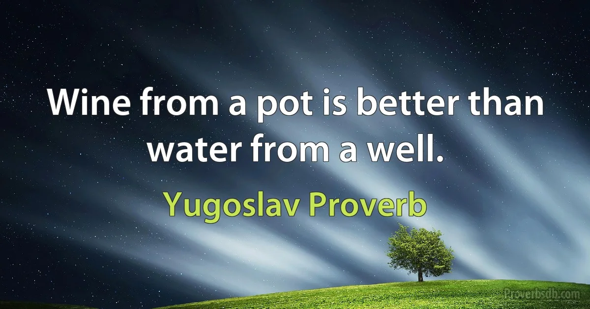 Wine from a pot is better than water from a well. (Yugoslav Proverb)