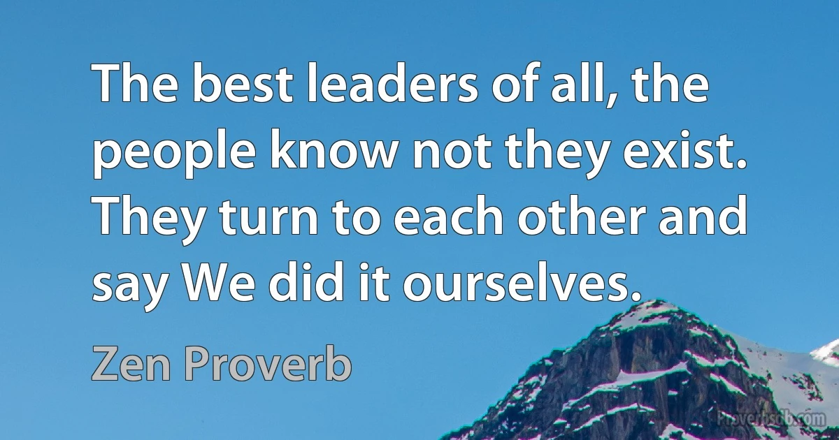 The best leaders of all, the people know not they exist. They turn to each other and say We did it ourselves. (Zen Proverb)