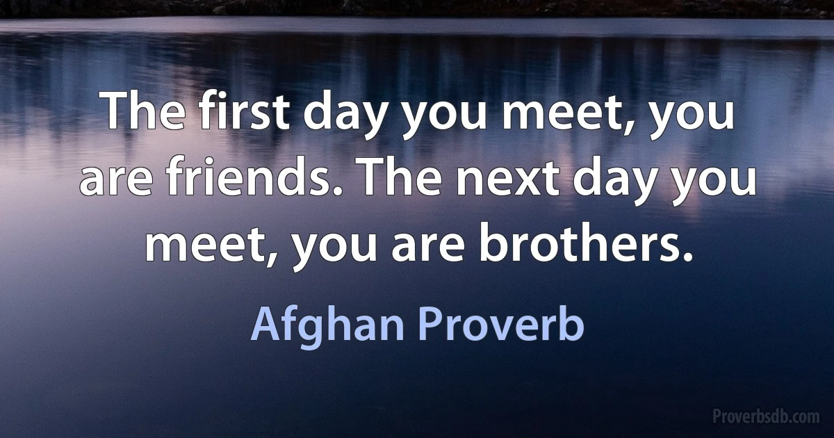 The first day you meet, you are friends. The next day you meet, you are brothers. (Afghan Proverb)