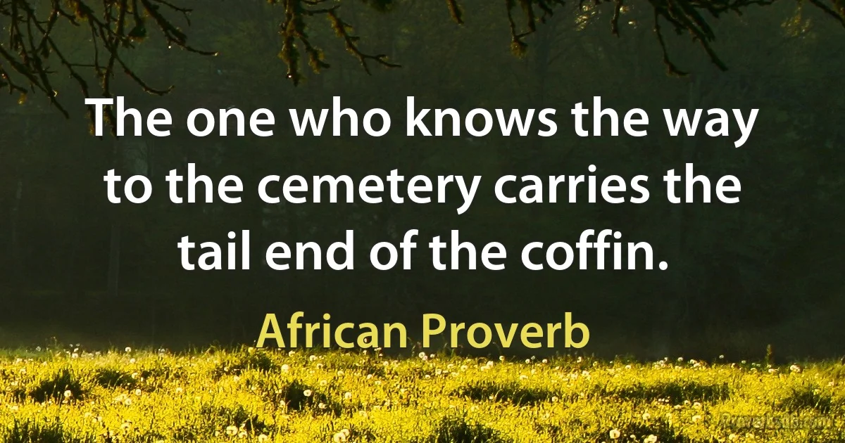 The one who knows the way to the cemetery carries the tail end of the coffin. (African Proverb)