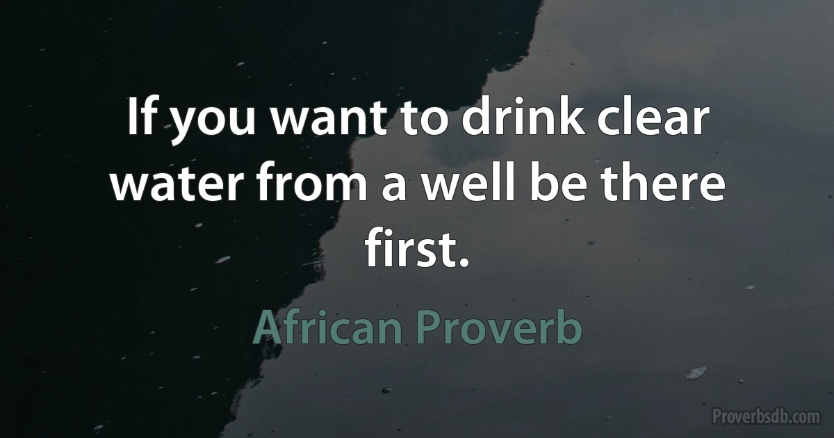 If you want to drink clear water from a well be there first. (African Proverb)