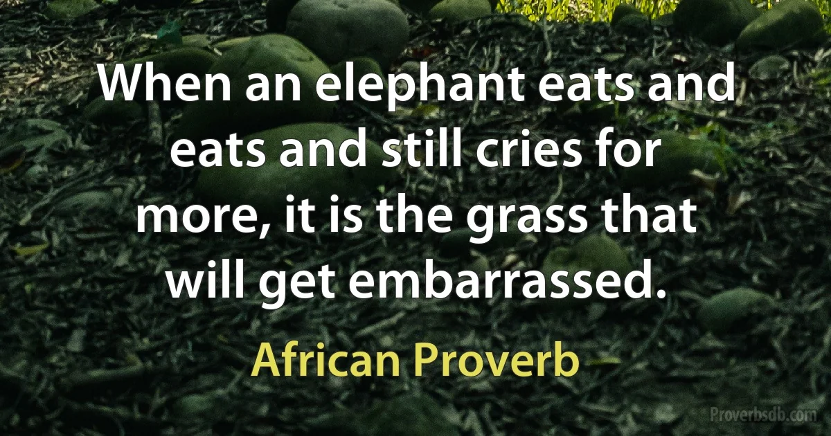 When an elephant eats and eats and still cries for more, it is the grass that will get embarrassed. (African Proverb)