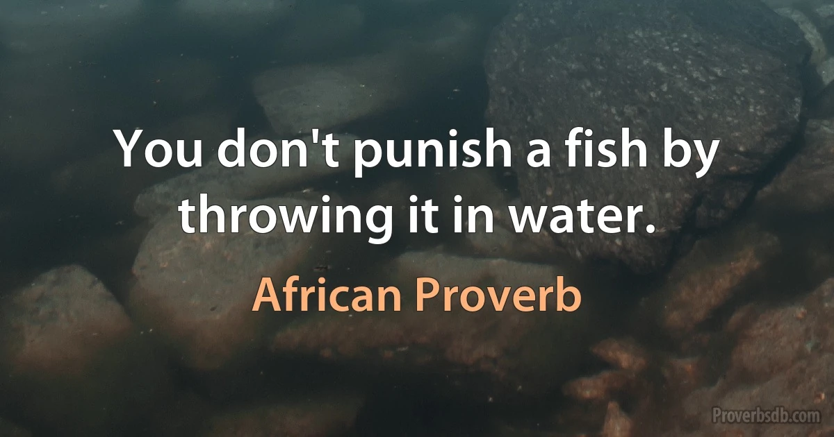 You don't punish a fish by throwing it in water. (African Proverb)