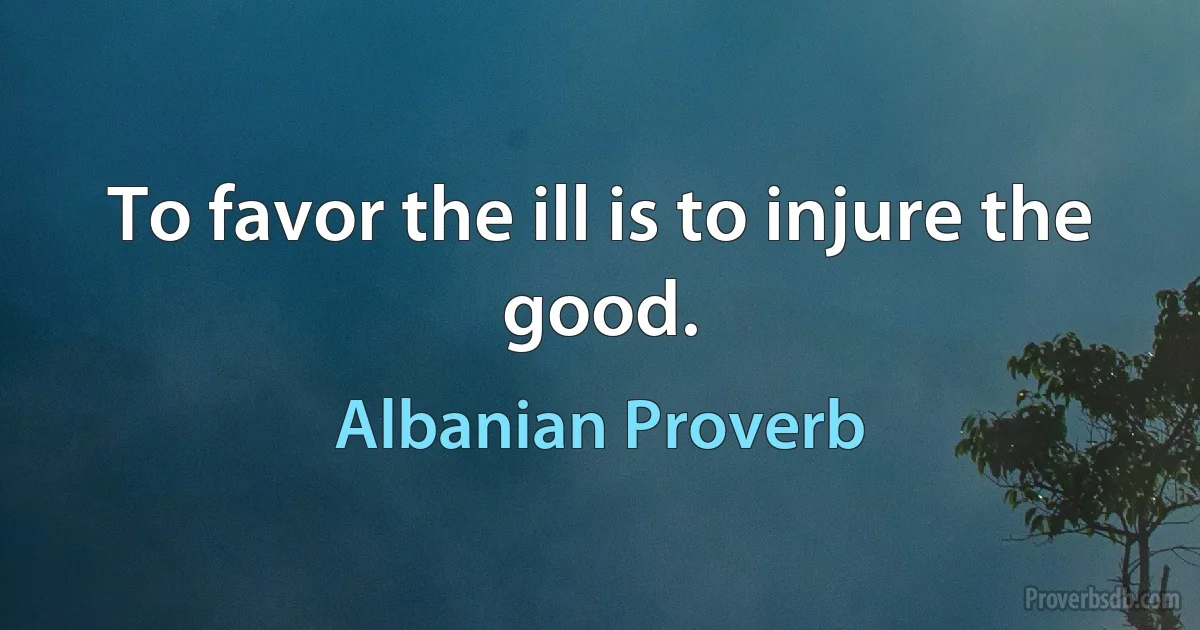 To favor the ill is to injure the good. (Albanian Proverb)