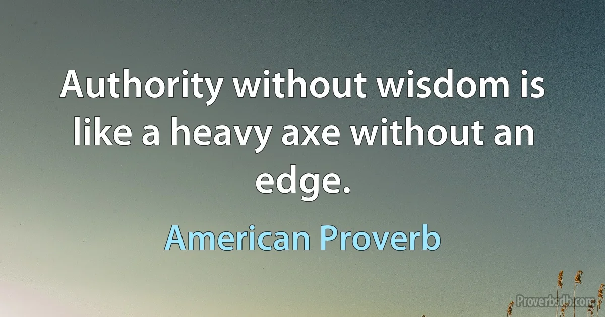 Authority without wisdom is like a heavy axe without an edge. (American Proverb)