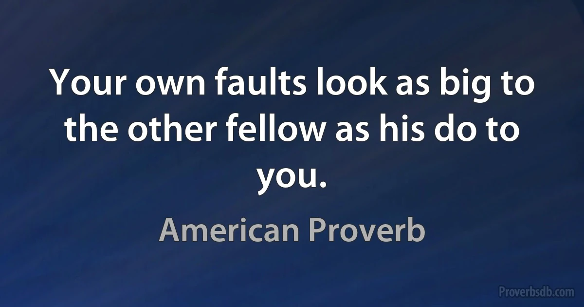 Your own faults look as big to the other fellow as his do to you. (American Proverb)