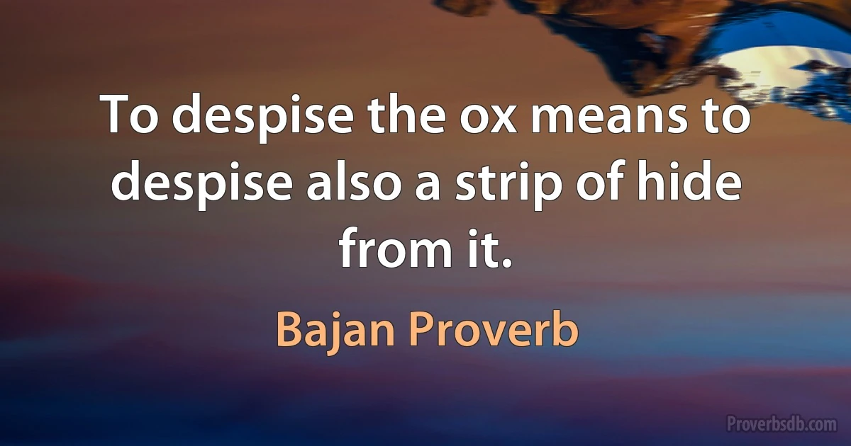 To despise the ox means to despise also a strip of hide from it. (Bajan Proverb)