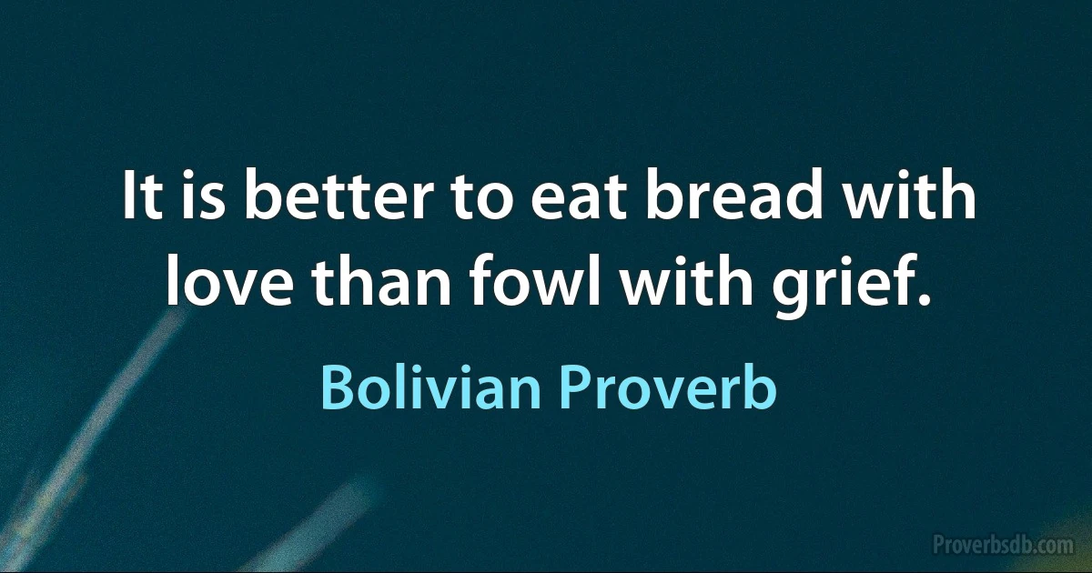 It is better to eat bread with love than fowl with grief. (Bolivian Proverb)